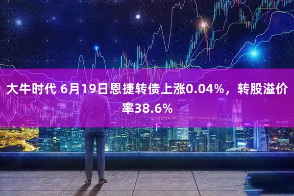 大牛时代 6月19日恩捷转债上涨0.04%，转股溢价率38.6%