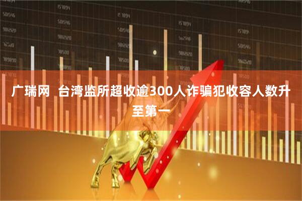 广瑞网  台湾监所超收逾300人诈骗犯收容人数升至第一