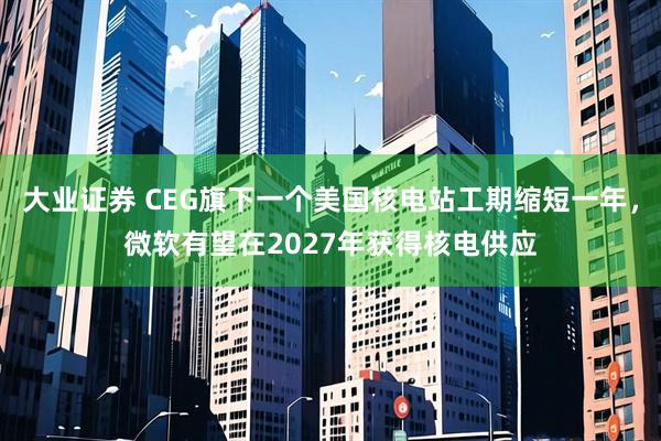 大业证券 CEG旗下一个美国核电站工期缩短一年，微软有望在2027年获得核电供应