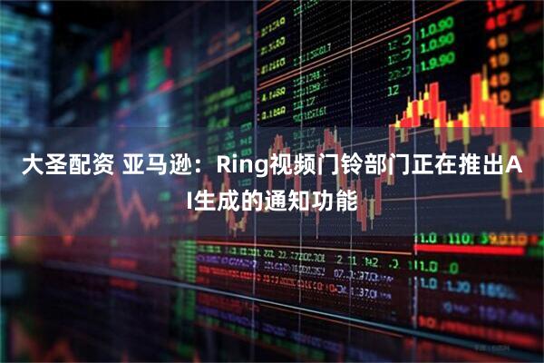大圣配资 亚马逊：Ring视频门铃部门正在推出AI生成的通知功能