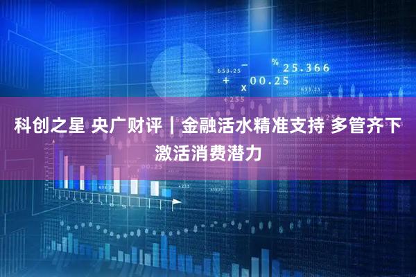 科创之星 央广财评｜金融活水精准支持 多管齐下激活消费潜力
