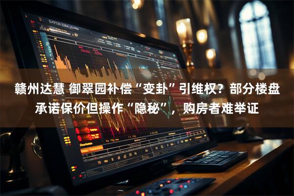 赣州达慧 御翠园补偿“变卦”引维权？部分楼盘承诺保价但操作“隐秘”，购房者难举证
