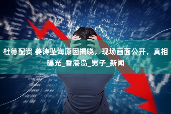 杜德配资 姜涛坠海原因揭晓，现场画面公开，真相曝光_香港岛_男子_新闻