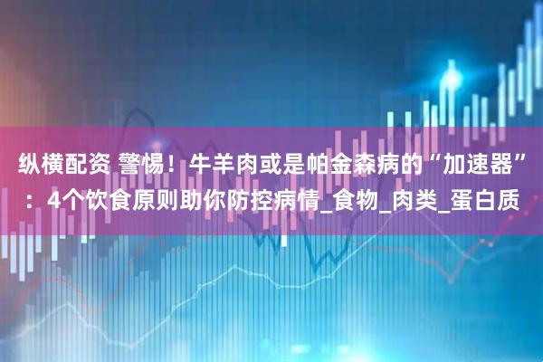 纵横配资 警惕！牛羊肉或是帕金森病的“加速器”：4个饮食原则助你防控病情_食物_肉类_蛋白质