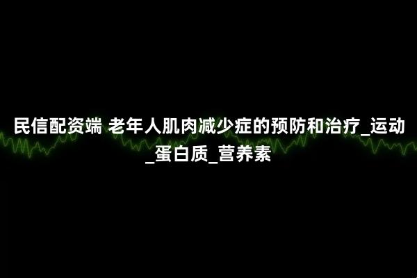 民信配资端 老年人肌肉减少症的预防和治疗_运动_蛋白质_营养素