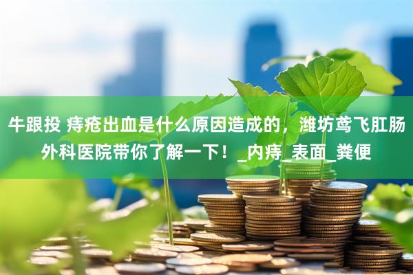 牛跟投 痔疮出血是什么原因造成的，潍坊鸢飞肛肠外科医院带你了解一下！_内痔_表面_粪便