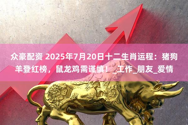 众豪配资 2025年7月20日十二生肖运程：猪狗羊登红榜，鼠龙鸡需谨慎！_工作_朋友_爱情