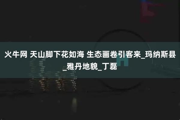 火牛网 天山脚下花如海 生态画卷引客来_玛纳斯县_雅丹地貌_丁磊