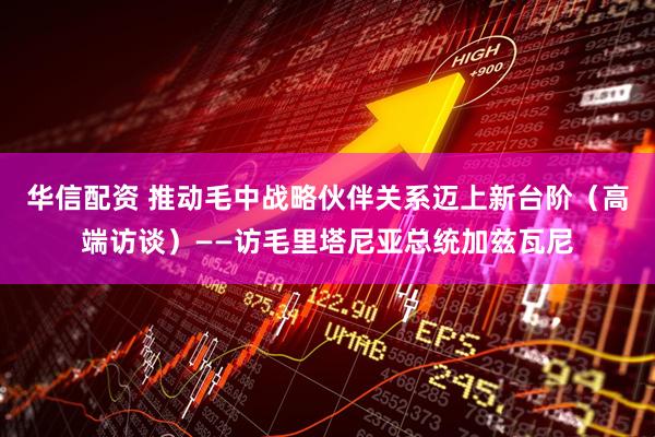 华信配资 推动毛中战略伙伴关系迈上新台阶（高端访谈）——访毛里塔尼亚总统加兹瓦尼