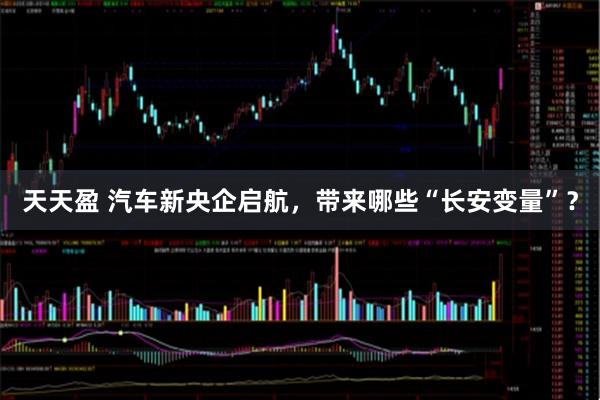 天天盈 汽车新央企启航，带来哪些“长安变量”？