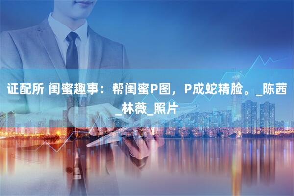 证配所 闺蜜趣事：帮闺蜜P图，P成蛇精脸。_陈茜_林薇_照片