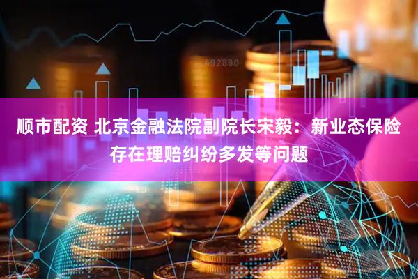 顺市配资 北京金融法院副院长宋毅：新业态保险存在理赔纠纷多发等问题