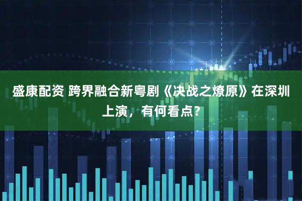 盛康配资 跨界融合新粤剧《决战之燎原》在深圳上演，有何看点？
