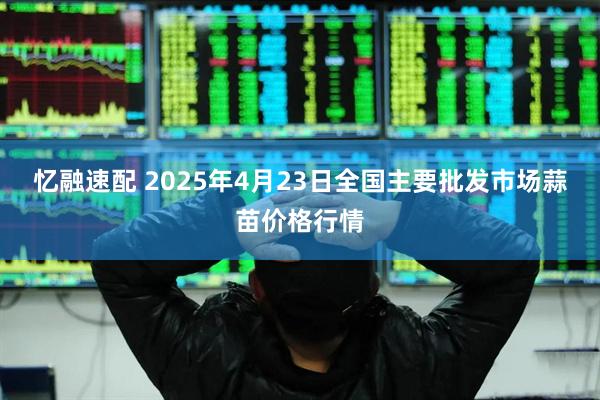 忆融速配 2025年4月23日全国主要批发市场蒜苗价格行情