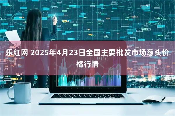 乐红网 2025年4月23日全国主要批发市场葱头价格行情
