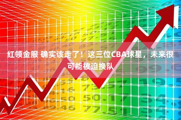红领金服 确实该走了！这三位CBA球星，未来很可能被迫换队