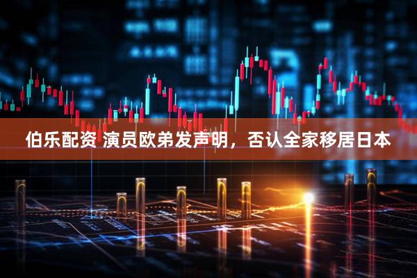 伯乐配资 演员欧弟发声明，否认全家移居日本